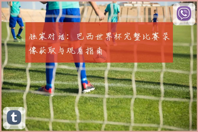 独家对话:巴西世界杯完整比赛录像获取与观看指南