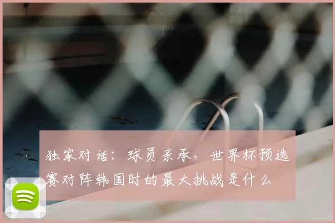 独家对话：球员亲承，世界杯预选赛对阵韩国时的最大挑战是什么