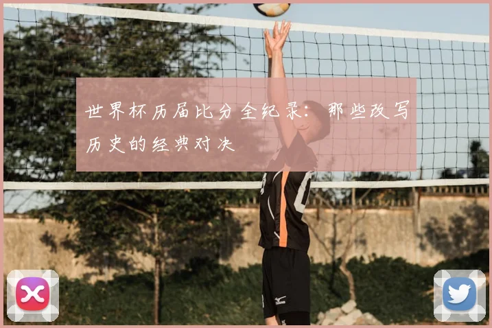 世界杯历届比分全纪录：那些改写历史的经典对决