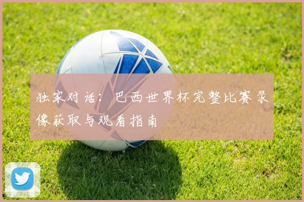 独家对话:巴西世界杯完整比赛录像获取与观看指南