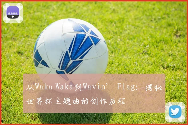 从Waka Waka到Wavin’ Flag:揭秘世界杯主题曲的创作历程