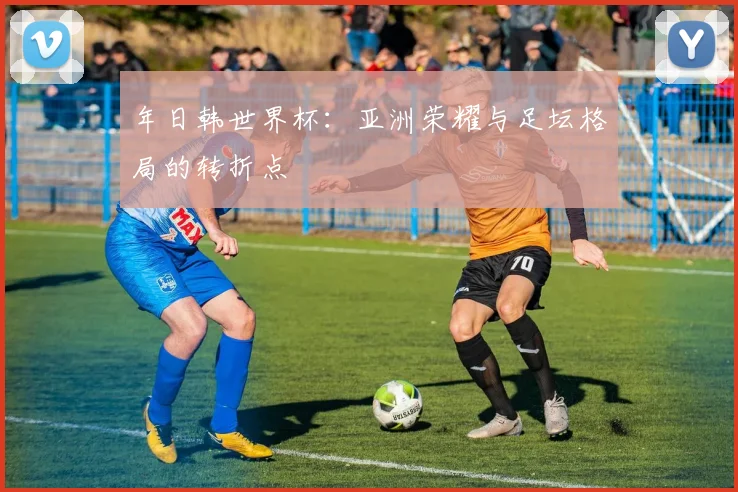年日韩世界杯：亚洲荣耀与足坛格局的转折点