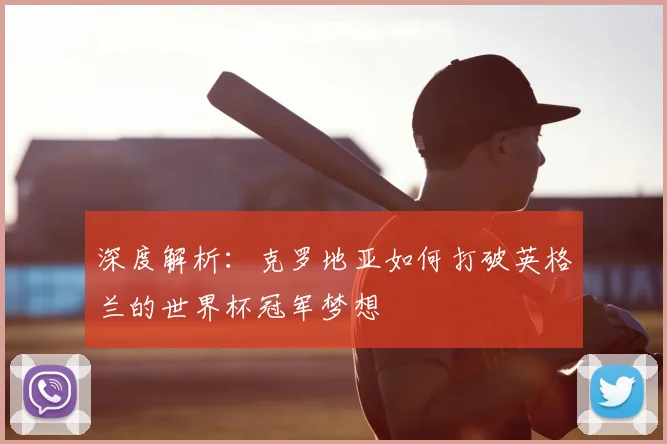 深度解析:克罗地亚如何打破英格兰的世界杯冠军梦想