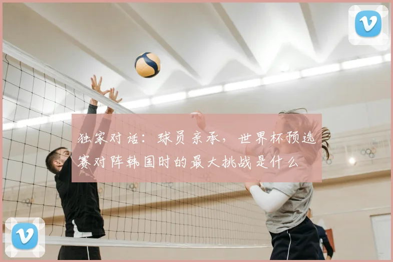 独家对话：球员亲承，世界杯预选赛对阵韩国时的最大挑战是什么