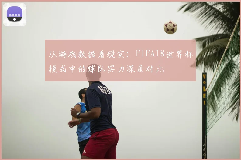 从游戏数据看现实：FIFA18世界杯模式中的球队实力深度对比